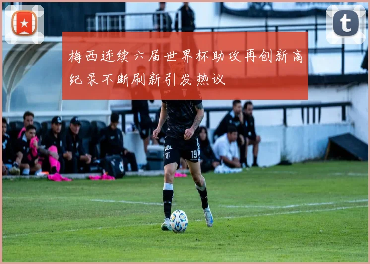 梅西连续六届世界杯助攻再创新高纪录不断刷新引发热议