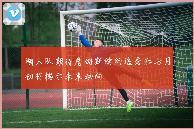 湖人队期待詹姆斯续约选秀和七月初将揭示未来动向