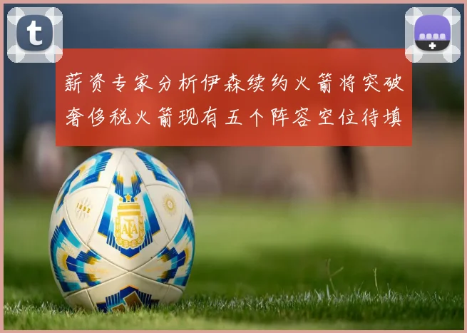 薪资专家分析伊森续约火箭将突破奢侈税火箭现有五个阵容空位待填补