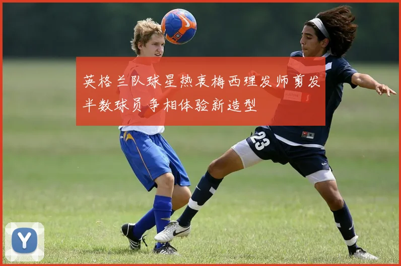 英格兰队球星热衷梅西理发师剪发半数球员争相体验新造型