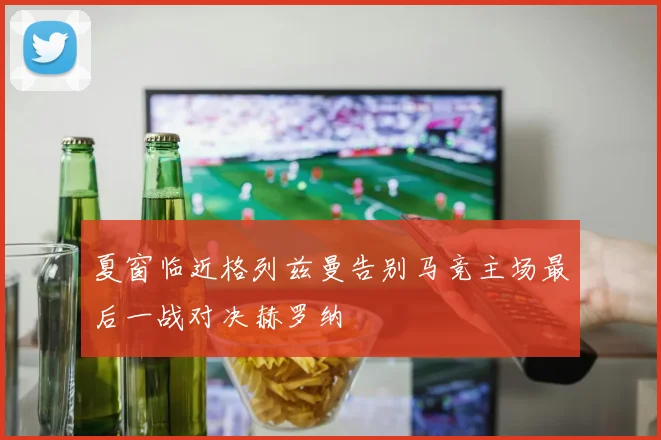夏窗临近格列兹曼告别马竞主场最后一战对决赫罗纳