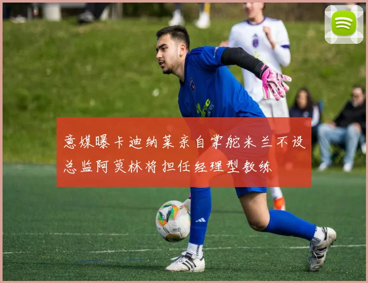 意媒曝卡迪纳莱亲自掌舵米兰不设总监阿莫林将担任经理型教练