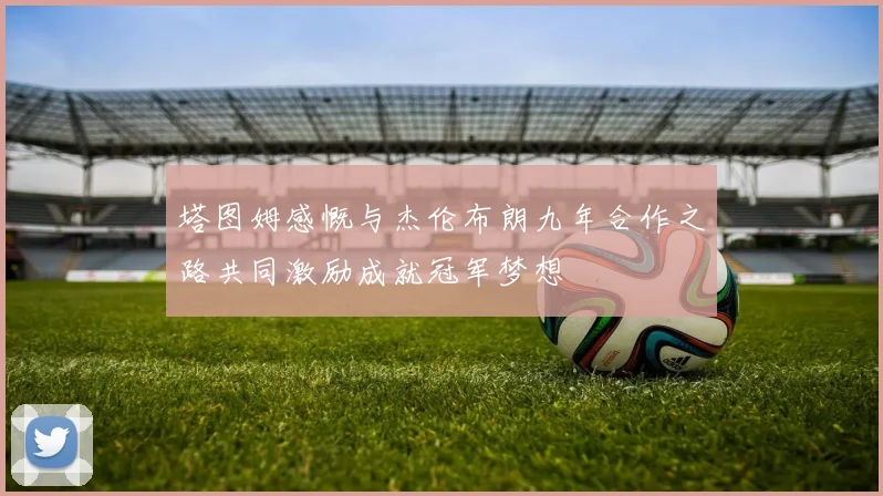 塔图姆感慨与杰伦布朗九年合作之路共同激励成就冠军梦想