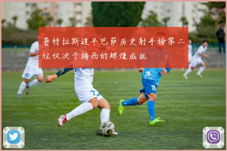 普特拉斯追平巴萨历史射手榜第二位仅次于梅西的辉煌成就