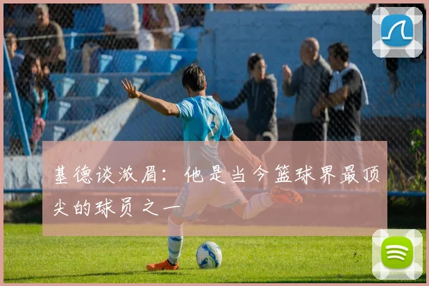 基德谈浓眉：他是当今篮球界最顶尖的球员之一