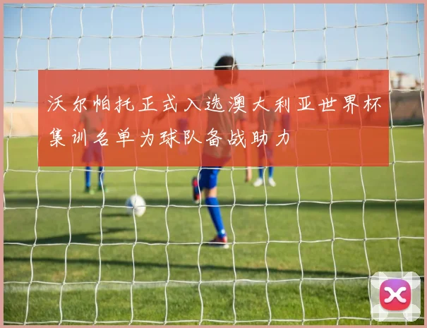 沃尔帕托正式入选澳大利亚世界杯集训名单为球队备战助力
