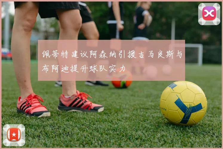 佩蒂特建议阿森纳引援吉马良斯与布阿迪提升球队实力