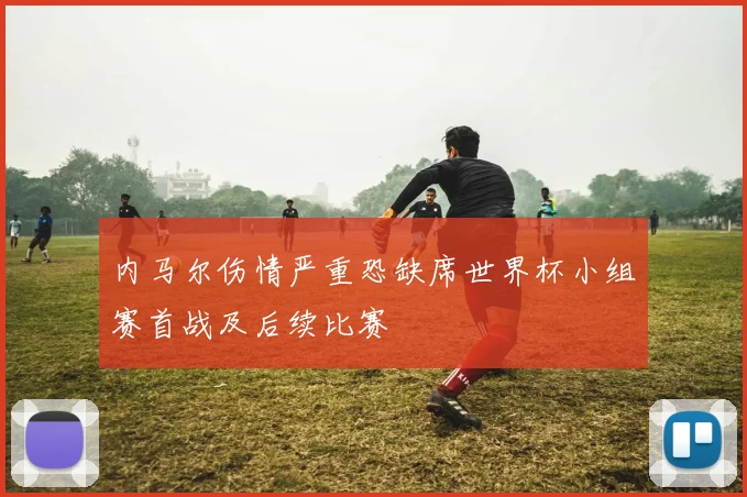 内马尔伤情严重恐缺席世界杯小组赛首战及后续比赛