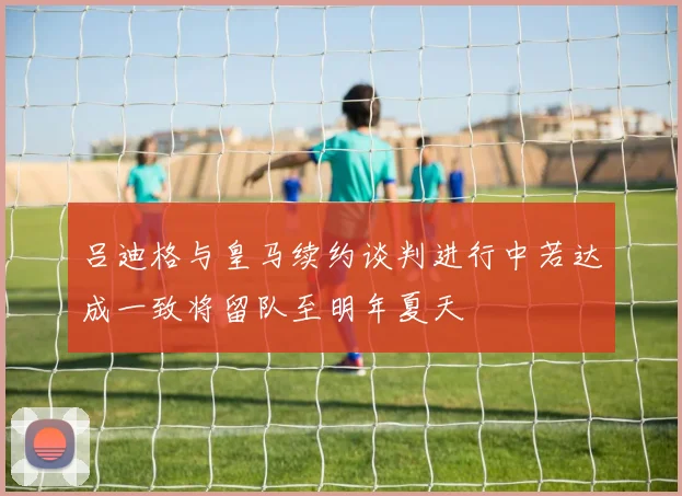 吕迪格与皇马续约谈判进行中若达成一致将留队至明年夏天