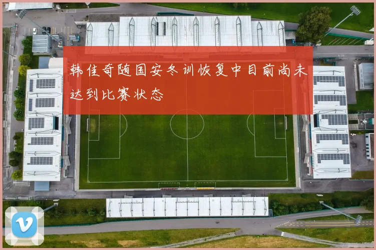 韩佳奇随国安冬训恢复中目前尚未达到比赛状态