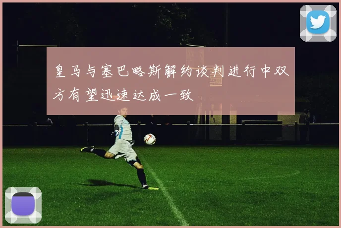 皇马与塞巴略斯解约谈判进行中双方有望迅速达成一致