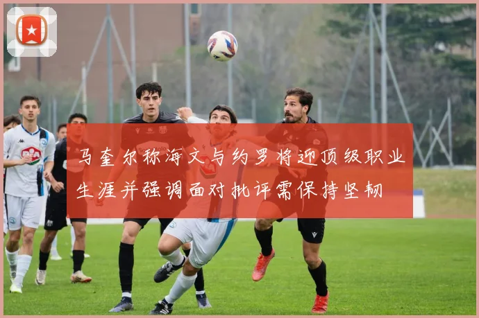 马奎尔称海文与约罗将迎顶级职业生涯并强调面对批评需保持坚韧