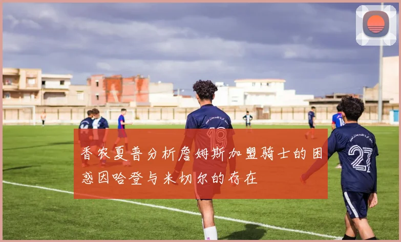 香农夏普分析詹姆斯加盟骑士的困惑因哈登与米切尔的存在