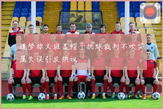 追梦称文班盖帽干扰球裁判不吹实属失误引发热议