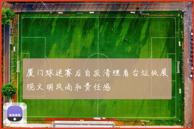 厦门球迷赛后自发清理看台垃圾展现文明风尚和责任感