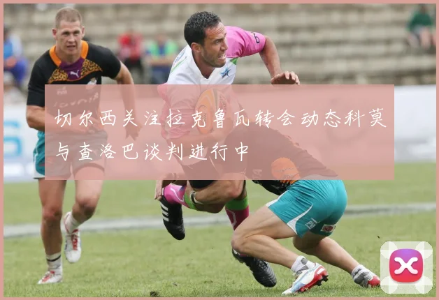 切尔西关注拉克鲁瓦转会动态科莫与查洛巴谈判进行中