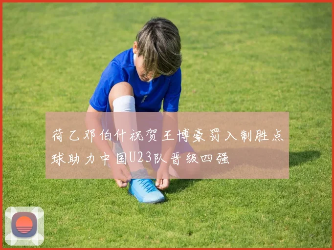 荷乙邓伯什祝贺王博豪罚入制胜点球助力中国U23队晋级四强