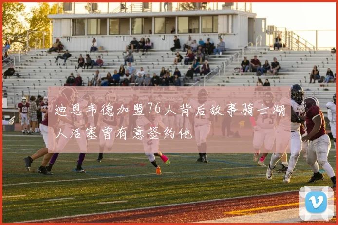 迪恩韦德加盟76人背后故事骑士湖人活塞曾有意签约他