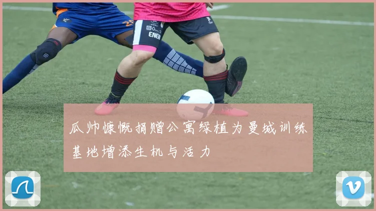 瓜帅慷慨捐赠公寓绿植为曼城训练基地增添生机与活力